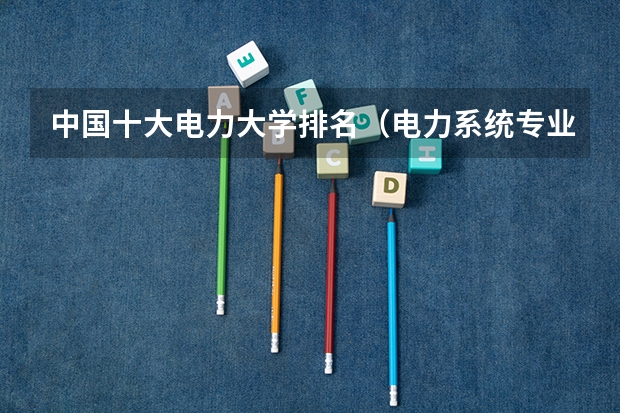 中国十大电力大学排名（电力系统专业大学排名）