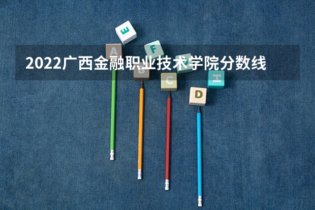 2022广西金融职业技术学院分数线最低是多少