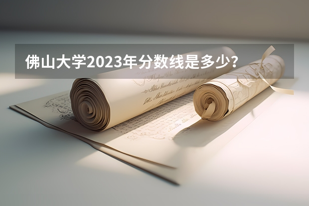 佛山大学2023年分数线是多少？