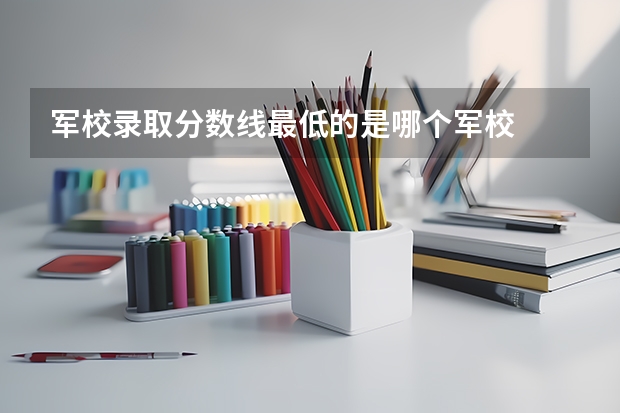 军校录取分数线最低的是哪个军校