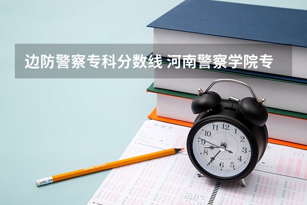 边防警察专科分数线 河南警察学院专科分数线
