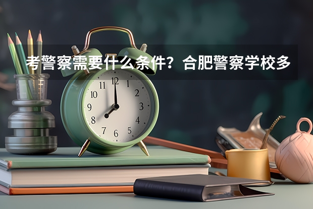 考警察需要什么条件？合肥警察学校多少分能进？
