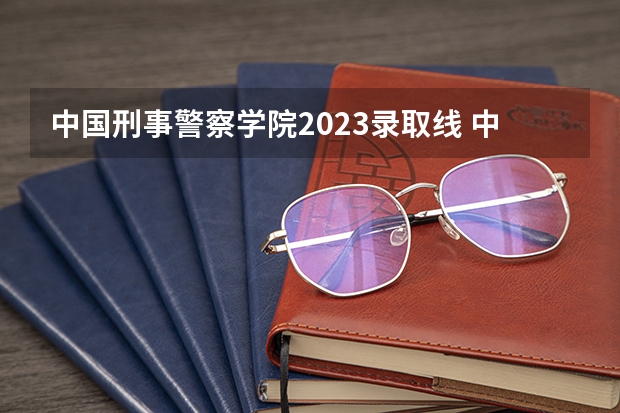 中国刑事警察学院2023录取线 中国型警察学院的分数线?
