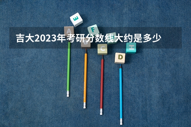 吉大2023年考研分数线大约是多少？