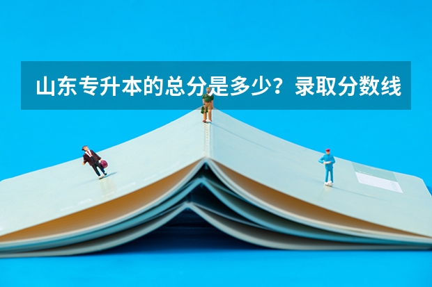 山东专升本的总分是多少？录取分数线是多少？