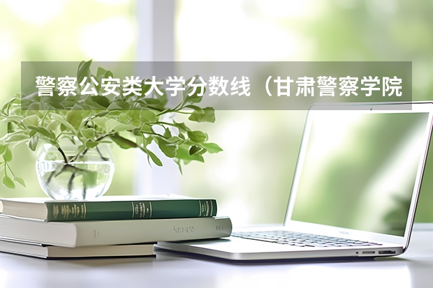 警察公安类大学分数线（甘肃警察学院录取分数线公安专业）