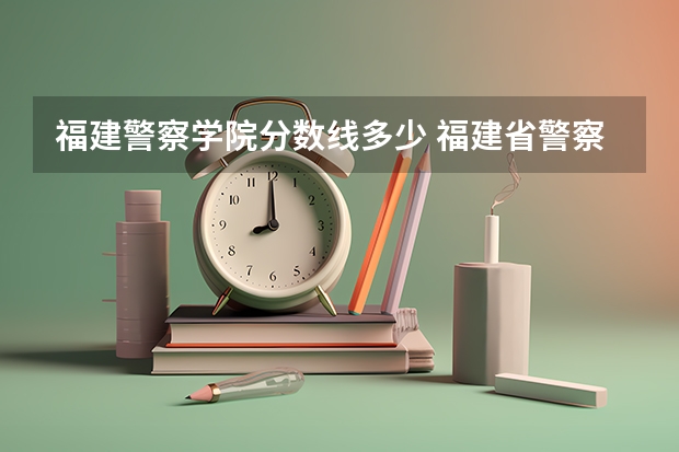 福建警察学院分数线多少 福建省警察学院2023年招生分数线