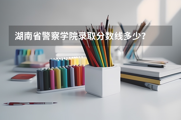 湖南省警察学院录取分数线多少？