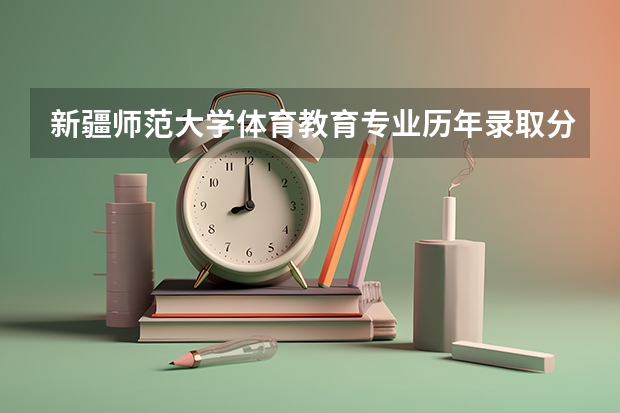 新疆师范大学体育教育专业历年录取分数 新疆师范大学艺术类分数线