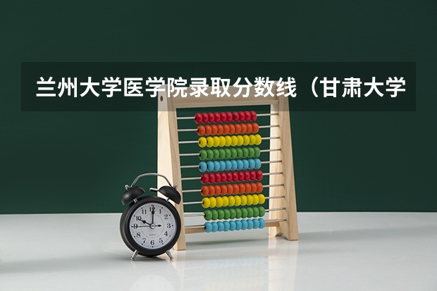 兰州大学医学院录取分数线（甘肃大学排名一览表及分数线）