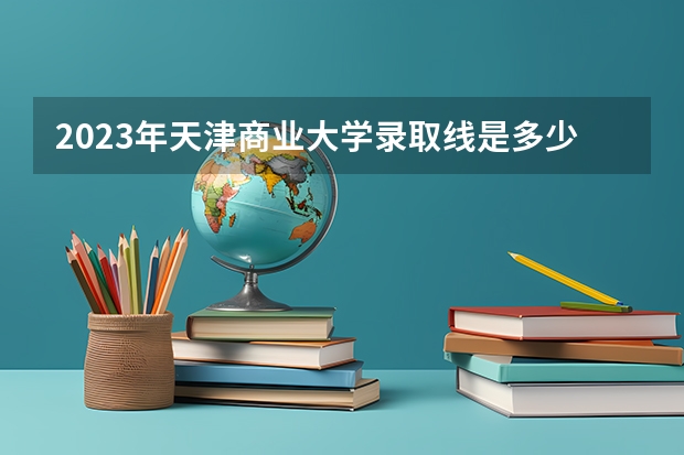 2023年天津商业大学录取线是多少