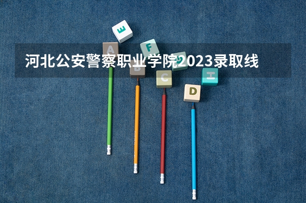 河北公安警察职业学院2023录取线 河北司法警官职业学院分数线