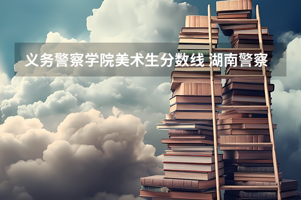 义务警察学院美术生分数线 湖南警察学院提前批录取分数线