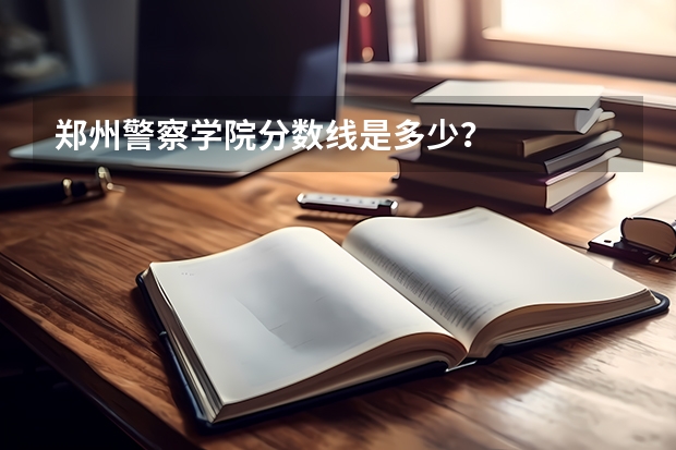 郑州警察学院分数线是多少？