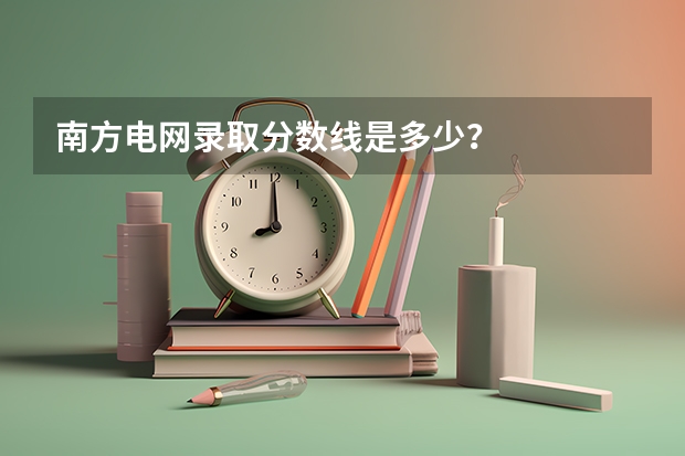 南方电网录取分数线是多少？