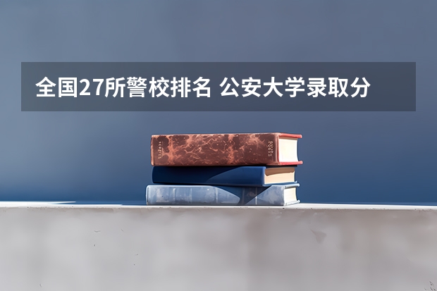 全国27所警校排名 公安大学录取分数线