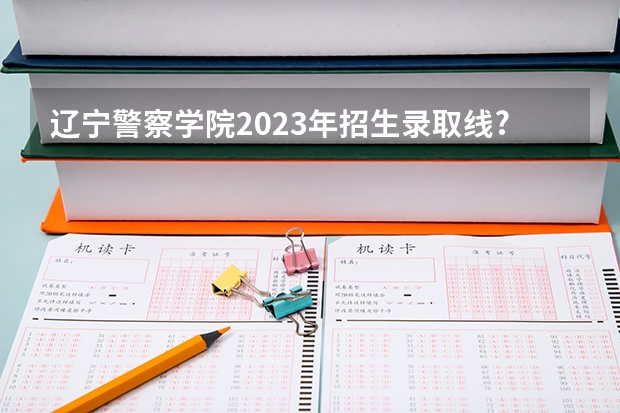 辽宁警察学院2023年招生录取线?（辽宁警察学院分数线）