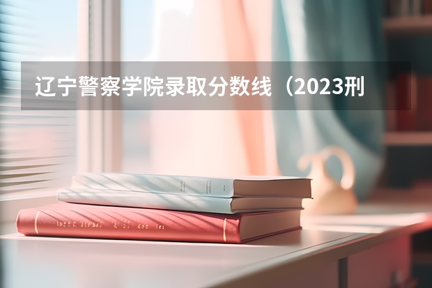 辽宁警察学院录取分数线（2023刑警学院分数线）