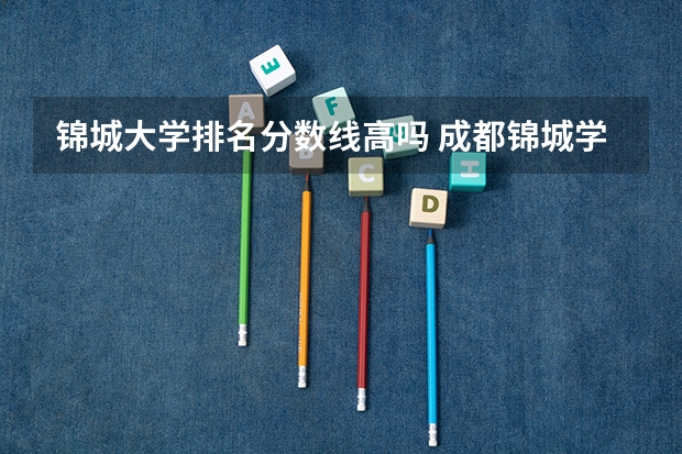 锦城大学排名分数线高吗 成都锦城学院排名