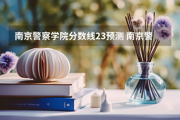 南京警察学院分数线23预测 南京警察学院录取分数线2023