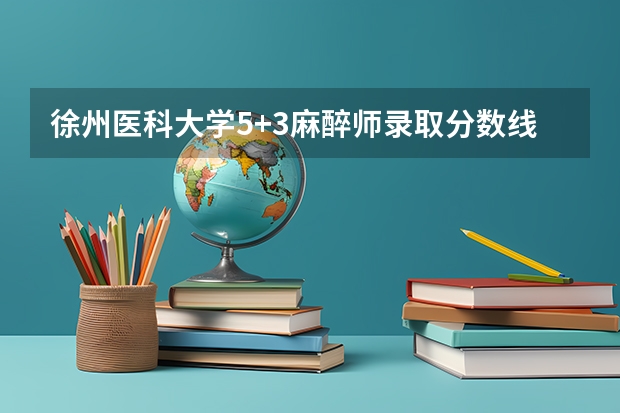 徐州医科大学5+3麻醉师录取分数线 麻醉学专业大学排名及分数线