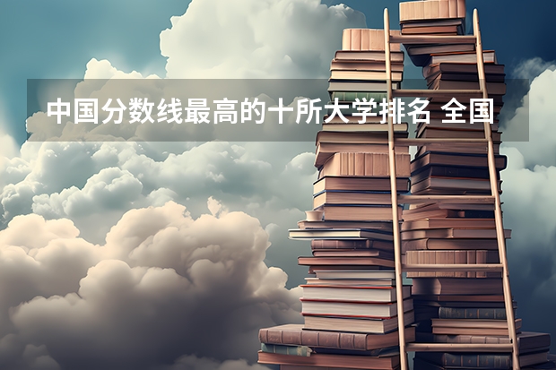 中国分数线最高的十所大学排名 全国985学校排名顺序及录取分数线