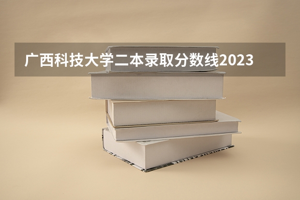 广西科技大学二本录取分数线2023（广西科技大学研究生分数线）
