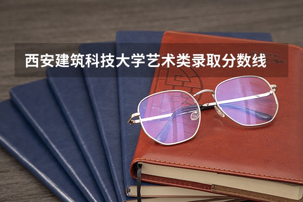 西安建筑科技大学艺术类录取分数线 湖南科技大学艺术类录取分数线