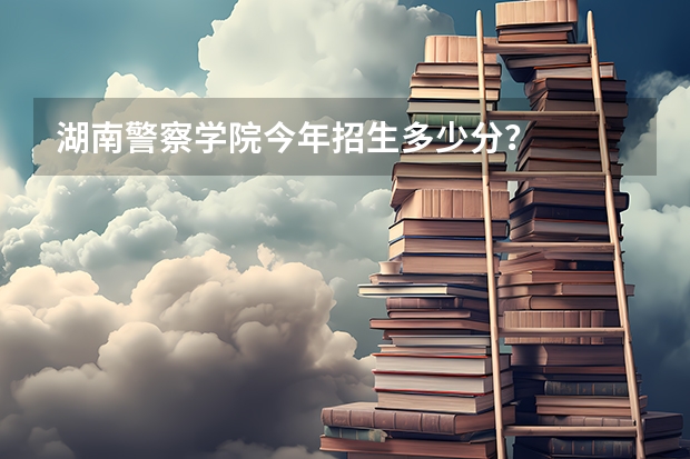 湖南警察学院今年招生多少分？