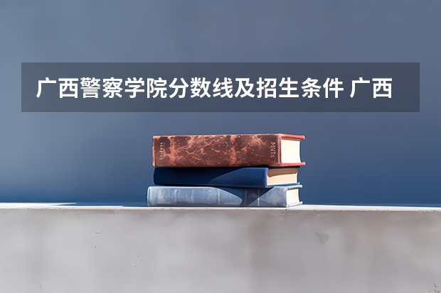 广西警察学院分数线及招生条件 广西警察学院分数线