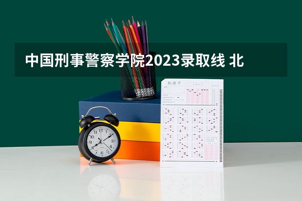中国刑事警察学院2023录取线 北京公安大学录取分数线2023