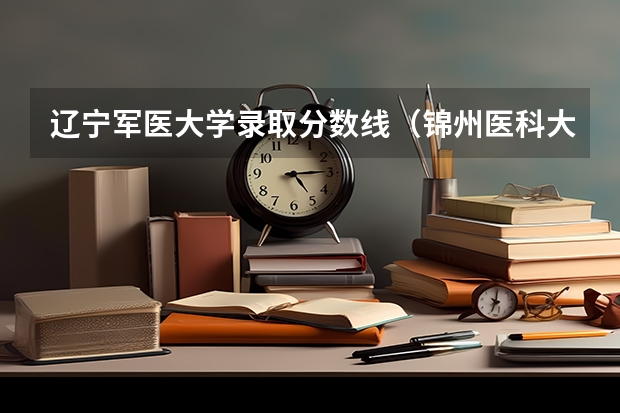 辽宁军医大学录取分数线（锦州医科大学录取分数线）
