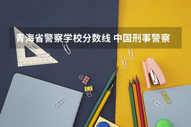 青海省警察学校分数线 中国刑事警察学院录取线女生