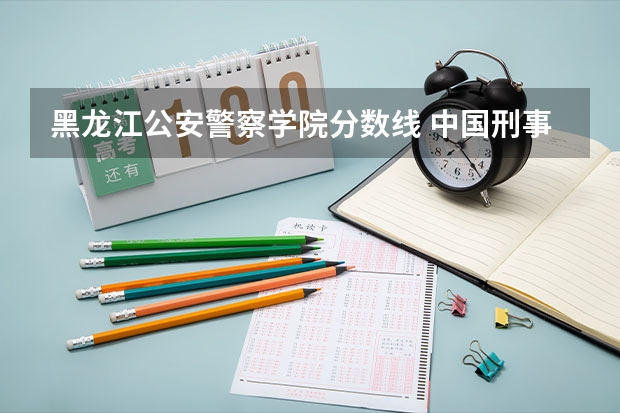 黑龙江公安警察学院分数线 中国刑事警察学院历年各专业分数线！（黑龙江）