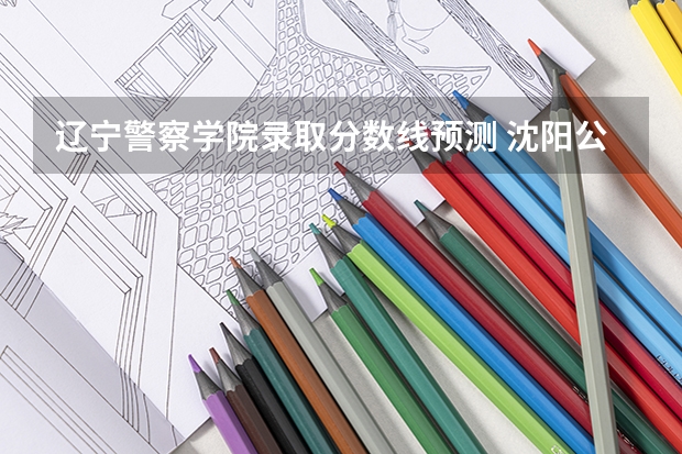 辽宁警察学院录取分数线预测 沈阳公安大学录取分数线2023