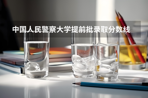 中国人民警察大学提前批录取分数线 广东警官学院提前批分数线