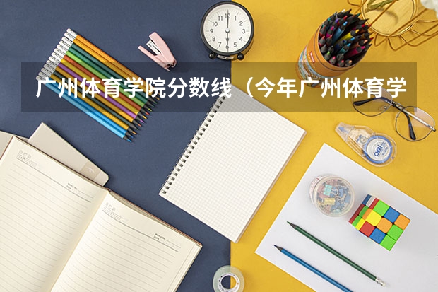 广州体育学院分数线（今年广州体育学院录取分数线大约多高?）
