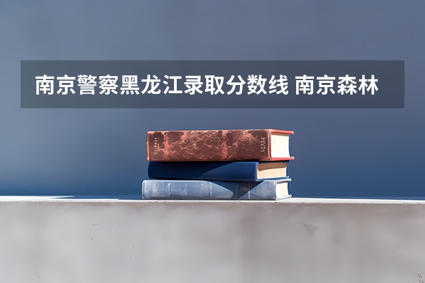 南京警察黑龙江录取分数线 南京森林警察学校分数线