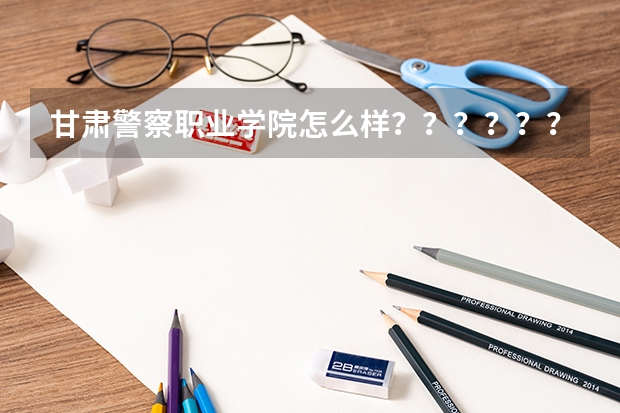 甘肃警察职业学院怎么样？？？？？？