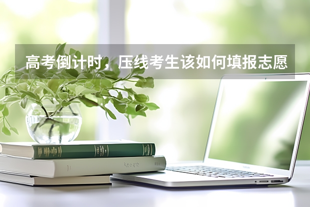 高考倒计时，压线考生该如何填报志愿？
