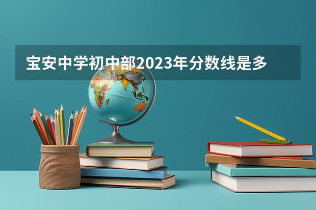 宝安中学初中部2023年分数线是多少？