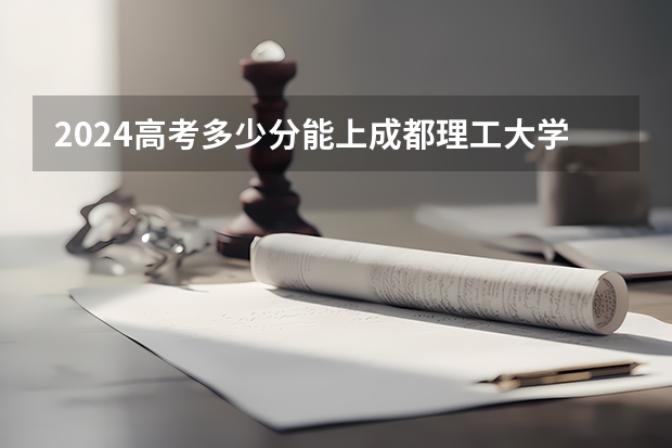 2024高考多少分能上成都理工大学工程技术学院
