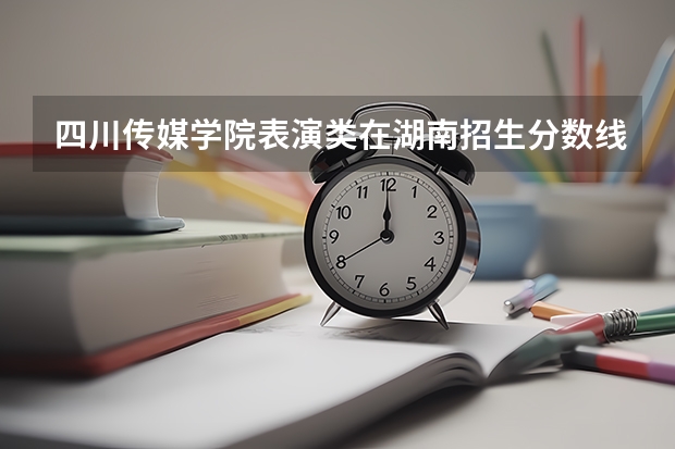 四川传媒学院表演类在湖南招生分数线（四川传媒学院音乐表演专科的录取分数线）