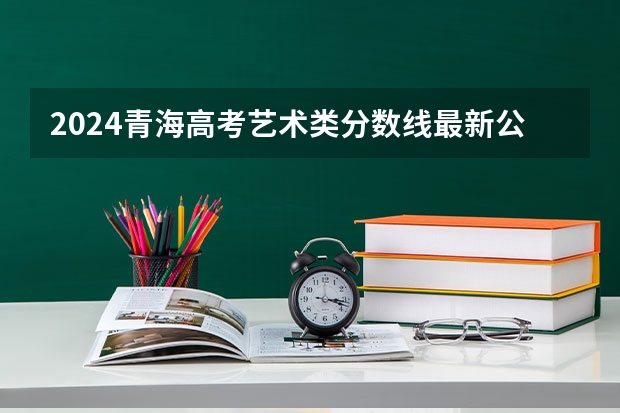 2024青海高考艺术类分数线最新公布 分数线是多少
